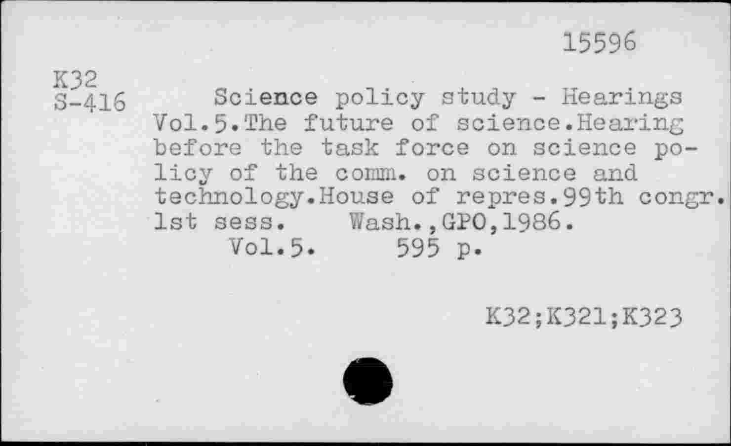 ﻿15596
K32 S-416
Science policy study - Hearings Vol.5«The future of science.Hearing before the task force on science policy of the comm, on science and technology.House of repres.99th congr. 1st sess. Wash.,GPO,1986.
Vol.5.	595 p.
K32;K321;K323